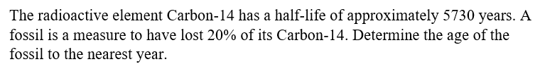 The radioactive element Carbon-14 has a half-life of approximately 5730 years. A
fossil is a measure to have lost 20% of its Carbon-14. Determine the age of the
fossil to the nearest year.
