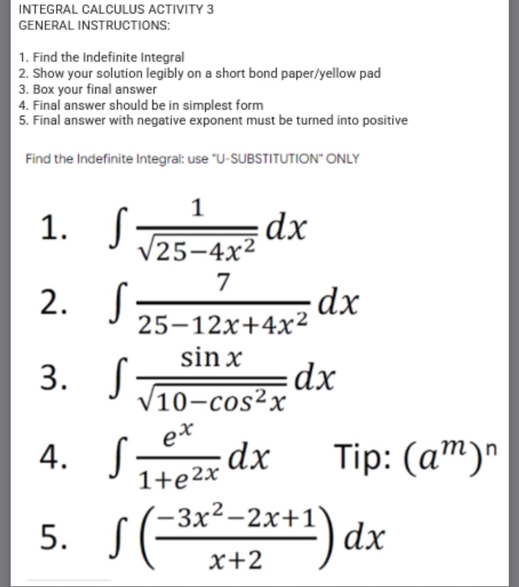 INTEGRAL CALCULUS ACTIVITY 3
GENERAL INSTRUCTIONS:
1. Find the Indefinite Integral
2. Show your solution legibly on a short bond paper/yellow pad
3. Box your final answer
4. Final answer should be in simplest form
5. Final answer with negative exponent must be turned into positive
Find the Indefinite Integral: use "U-SUBSTITUTION" ONLY
1
1. S
dx
25-4x2
7
2. S
dx
25–12x+4x²
sin x
3. S
dx
V10-cos²x
e*
dx
1+e2x
Tip: (а")"
4.
-3x²-2x+1
5. S
**) dx
x+2
