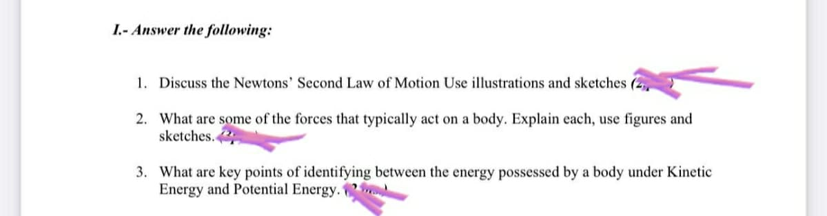 I.- Answer the following:
1. Discuss the Newtons' Second Law of Motion Use illustrations and sketches (2
2. What are some of the forces that typically act on a body. Explain each, use figures and
sketches.
3. What are key points of identifying between the energy possessed by a body under Kinetic
Energy and Potential Energy.