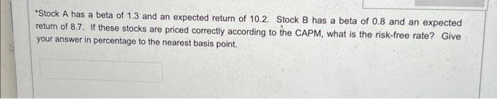 *Stock A has a beta of 1.3 and an expected return of 10.2. Stock B has a beta of 0.8 and an expected
return of 8.7. If these stocks are priced correctly according to the CAPM, what is the risk-free rate? Give
your answer in percentage to the nearest basis point.