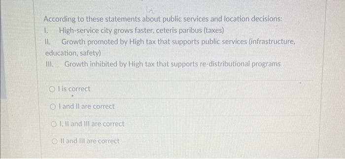 According to these statements about public services and location decisions:
1. High-service city grows faster, ceteris paribus (taxes)
11. Growth promoted by High tax that supports public services (infrastructure,
education, safety)
III. Growth inhibited by High tax that supports re-distributional programs
Olis correct
OI and II are correct
OI, II and III are correct
OII and III are correct