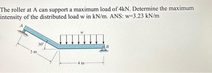The roller at A can support a maximum load of 4kN. Determine the maximum
intensity of the distributed load w in kN/m. ANS: w-3.23 kN/m
3 m
30°
W
!!!!
4 m-
B