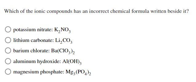 Which of the ionic compounds has an incorrect chemical formula written beside it?
potassium nitrate: K₂NO3
lithium carbonate: Li₂CO3
barium chlorate: Ba(CIO3)2
aluminum hydroxide: Al(OH)3
O magnesium phosphate: Mg3(PO4)2
