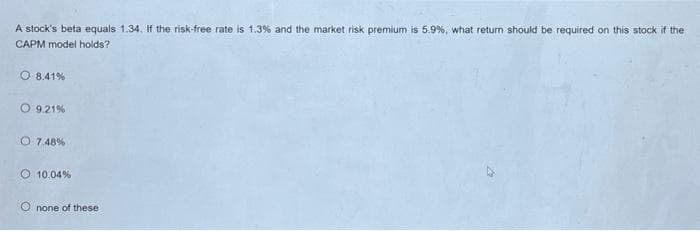 A stock's beta equals 1.34. If the risk-free rate is 1.3% and the market risk premium is 5.9%, what return should be required on this stock if the
CAPM model holds?
O 8.41%
O 9.21%
O 7.48%
O 10.04%
Onone of these