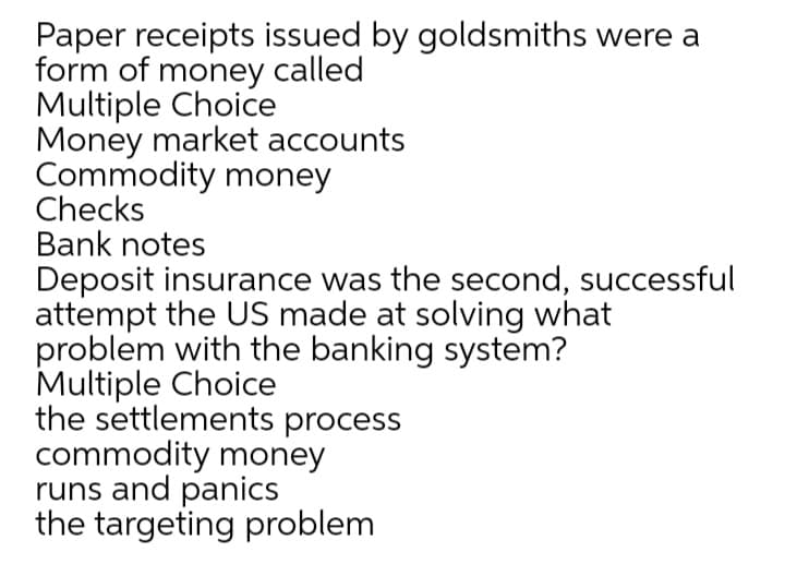 Paper receipts issued by goldsmiths were a
form of money called
Multiple Choice
Money market accounts
Commodity money
Checks
Bank notes
Deposit insurance was the second, successful
attempt the US made at solving what
problem with the banking system?
Multiple Choice
the settlements process
commodity money
runs and panics
the targeting problem
