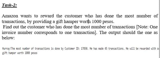Task-2:
Amazon wants to reward the customer who has done the most number of
transactions, by providing a gift hamper worth 1000 pesos.
Find out the customer who has done the most number of transactions [Note: One
invoice number corresponds to one transaction]. The output should the one as
below:
Hurray!The most number of transactions is done by Customer ID: 17850. He has made 45 transactions. He will be rewarded with ou
gift hamper worth 1000 pesos
