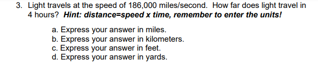 3. Light travels at the speed of 186,000 miles/second. How far does light travel in
4 hours? Hint: distance=speed x time, remember to enter the units!
a. Express your answer in miles.
b. Express your answer in kilometers.
c. Express your answer in feet.
d. Express your answer in yards.
