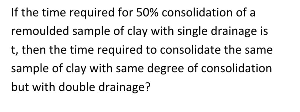 If the time required for 50% consolidation of a
remoulded sample of clay with single drainage is
t, then the time required to consolidate the same
sample of clay with same degree of consolidation
but with double drainage?