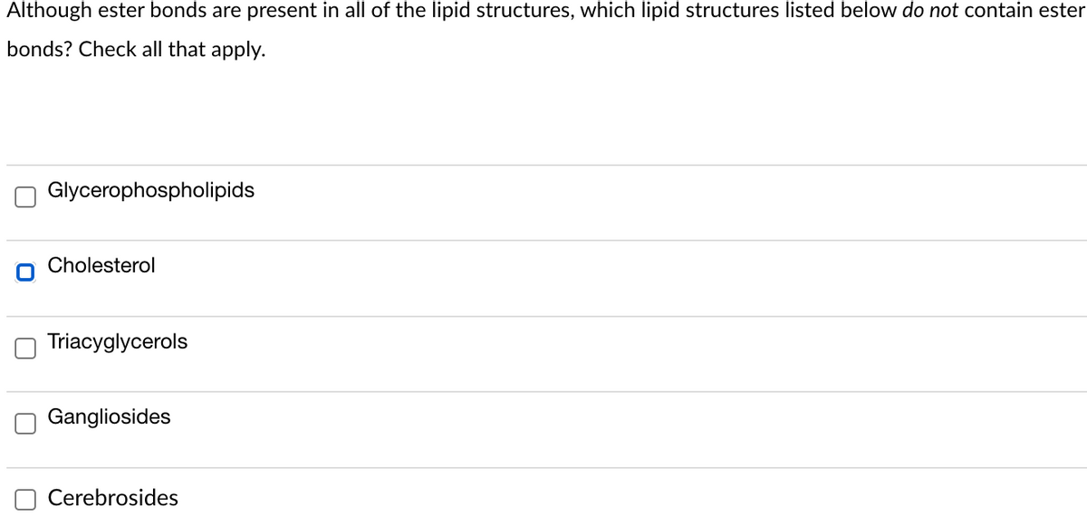 Although ester bonds are present in all of the lipid structures, which lipid structures listed below do not contain ester
bonds? Check all that apply.
Glycerophospholipids
Cholesterol
Triacyglycerols
Gangliosides
Cerebrosides