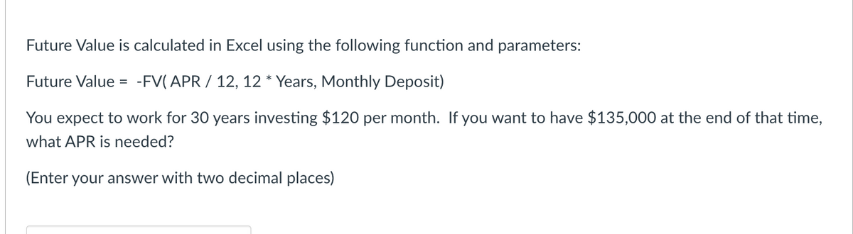 Future Value is calculated in Excel using the following function and parameters:
Future Value = -FV(APR / 12, 12 * Years, Monthly Deposit)
You expect to work for 30 years investing $120 per month. If you want to have $135,000 at the end of that time,
what APR is needed?
(Enter your answer with two decimal places)