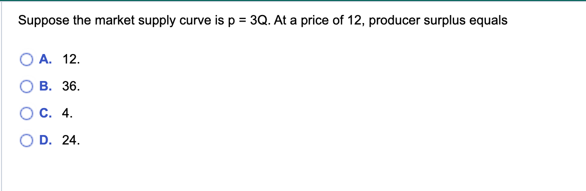 Suppose the market supply curve is p = 3Q. At a price of 12, producer surplus equals
A. 12.
B. 36.
C. 4.
D. 24.