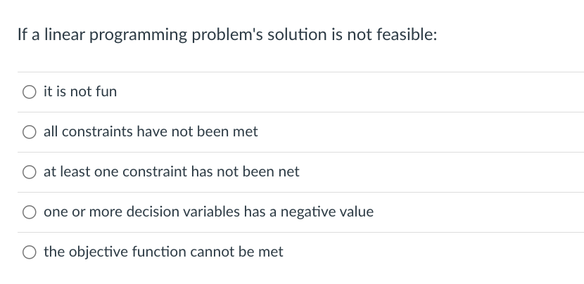 If a linear programming problem's solution is not feasible:
it is not fun
all constraints have not been met
at least one constraint has not been net
one or more decision variables has a negative value
O the objective function cannot be met