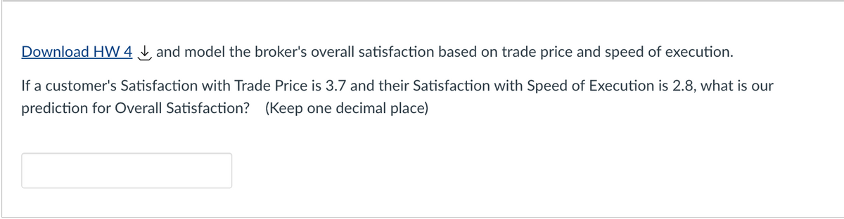 Download HW 4 and model the broker's overall satisfaction based on trade price and speed of execution.
If a customer's Satisfaction with Trade Price is 3.7 and their Satisfaction with Speed of Execution is 2.8, what is our
prediction for Overall Satisfaction? (Keep one decimal place)