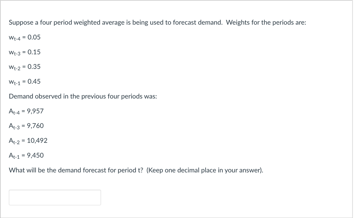 Suppose a four period weighted average is being used to forecast demand. Weights for the periods are:
Wt-4 = 0.05
Wt-3 = 0.15
Wt-2 = 0.35
Wt-1 = 0.45
Demand observed in the previous four periods was:
At-4 = 9,957
At-3 = 9,760
At-2 = 10,492
At-1 = 9,450
What will be the demand forecast for period t? (Keep one decimal place in your answer).