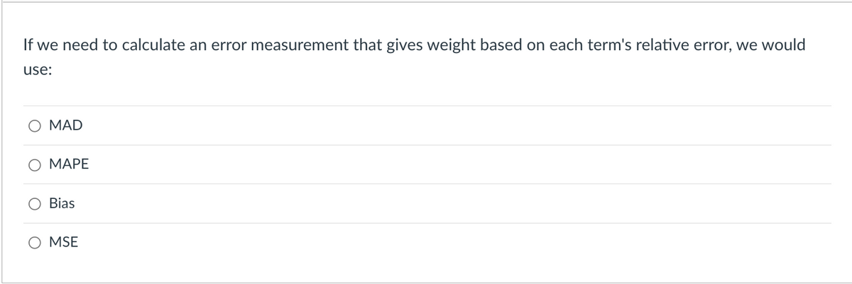 If we need to calculate an error measurement that gives weight based on each term's relative error, we would
use:
MAD
MAPE
Bias
O MSE