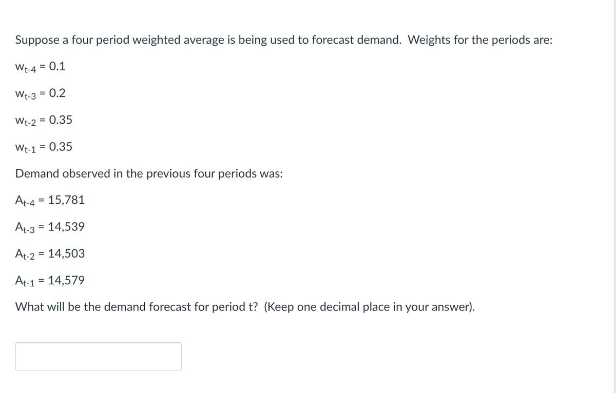 Suppose a four period weighted average is being used to forecast demand. Weights for the periods are:
Wt-4 = 0.1
Wt-3 = 0.2
Wt-2 = 0.35
Wt-1 = 0.35
Demand observed in the previous four periods was:
At-4 = 15,781
At-3 = 14,539
At-2 = 14,503
At-1 = 14,579
What will be the demand forecast for period t? (Keep one decimal place in your answer).