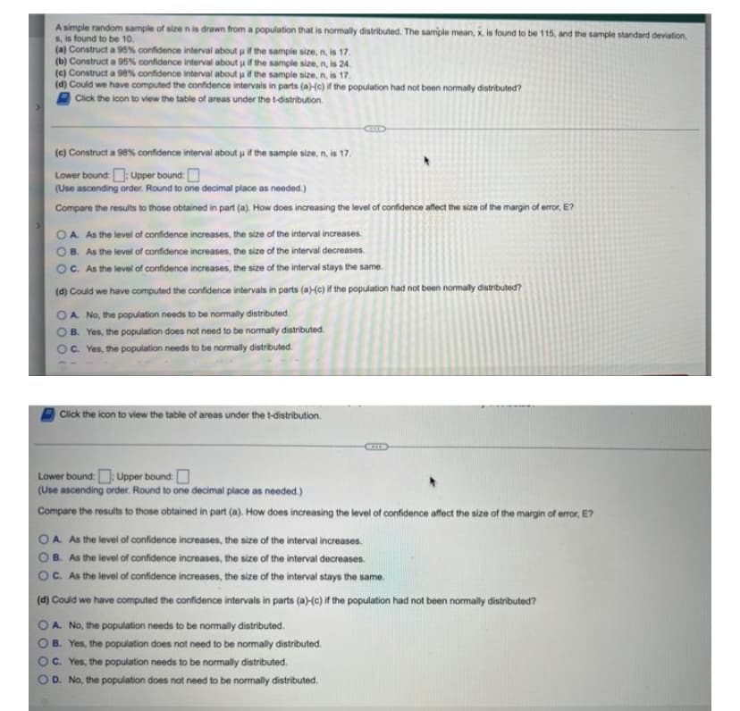A simple random sample of size n is drawn from a population that is normally distributed. The sample mean, x. is found to be 115, and the sample standard deviation.
6, is found to be 10.
(a) Construct a 95% confidence interval about if the sample size, n, is 17.
(b) Construct a 95% confidence interval about uif the sample size, n, is 24.
(c) Construct a 98% confidence interval about uif the sample size, n, is 17.
(d) Could we have computed the confidence intervals in parts (a)-Hc) if the population had not been normally distributed?
Click the icon to view the table of areas under the t-distribution.
(c) Construct a 98% confidence interval about u if the sample size, n, is 17.
Lower bound:Upper bound:D
(Use ascending order. Round to one decimal place as needed.)
Compare the results to those obtained in part (a). How does increasing the level of confidence affect the size of the margin of error, E?
A. As the level of confidence increases, the size of the interval increases.
B. As the level of confidence increases, the size of the interval decreases.
OC. As the level of confidence increases, the size of the interval stays the same.
(d) Could we have computed the confidence intervals in parts (a)-(c) if the population had not been normally distributed?
OA No, the population needs to be normally distributed.
OB. Yes, the population does not need to be normally distributed.
OC. Yes, the population needs to be normally distributed.
Click the icon to view the table of areas under the t-distribution.
Lower bound: Upper bound:
(Use ascending order. Round to one decimal place as needed.)
Compare the results to those obtained in part (a). How does increasing the level of confidence affect the size of the margin of error, E?
OA As the level of confidence increases, the size of the interval increases.
B. As the level of confidence
increases, the size of the interval decreases.
OC. As the level of confidence increases, the size of the interval stays the same.
(d) Could we have computed the confidence intervals in parts (a)-c) if the population had not been normally distributed?
OA. No, the population needs to be normally distributed.
B. Yes, the population does not need to be normally distributed.
C. Yes, the population needs to be normally distributed.
D. No, the population does not need to be normally distributed.
