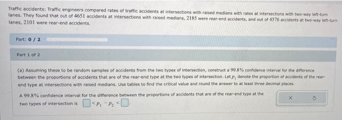 Traffic accidents: Traffic engineers compared rates of traffic accidents at intersections with raised medians with rates at intersections with two-way left-turn
lanes. They found that out of 4651 accidents at intersections with raised medians, 2185 were rear-end accidents, and out of 4576 accidents at two-way left-turn
lanes, 2101 were rear-end accidents.
Part: 0/2
Part 1 of 2
(a) Assuming these to be random samples of accidents from the two types of intersection, construct a 99.8% confidence interval for the difference
between the proportions of accidents that are of the rear-end type at the two types of intersection. Let p, denote the proportion of accidents of the rear-
end type at intersections with raised medians. Use tables to find the critical value and round the answer to at least three decimal places
A 99.8% confidence interval for the difference between the proportions of accidents that are of the rear-end type at the
two types of intersection is <P, -P, <.
