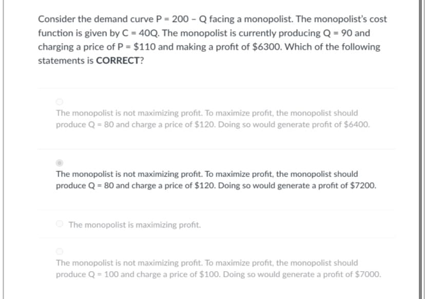 Consider the demand curve P = 200 - Q facing a monopolist. The monopolist's cost
function is given by C = 40Q. The monopolist is currently producing Q = 90 and
charging a price of P = $110 and making a profit of $6300. Which of the following
statements is CORRECT?
The monopolist is not maximizing profit. To maximize profit, the monopolist should
produce Q = 80 and charge a price of $120. Doing so would generate profit of $6400.
The monopolist is not maximizing profit. To maximize profit, the monopolist should
produce Q = 80 and charge a price of $120. Doing so would generate a profit of $7200.
The monopolist is maximizing profit.
The monopolist is not maximizing profit. To maximize profit, the monopolist should
produce Q = 100 and charge a price of $100. Doing so would generate a profit of $7000.
