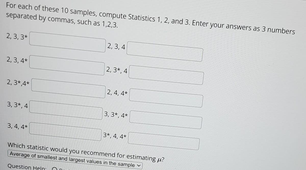 For each of these 10 samples, compute Statistics 1, 2, and 3. Enter your answers as 3 numbers
separated by commas, such as 1,2,3.
2, 3, 3*
2, 3, 4
2, 3, 4*
2, 3*, 4
2, 3*,4*
2, 4, 4*
3, 3*, 4
3, 3*, 4*
3, 4, 4*
3*, 4, 4*
Which statistic would you recommend for estimating u?
Average of smallest and largest values in the sample
Question Heln
