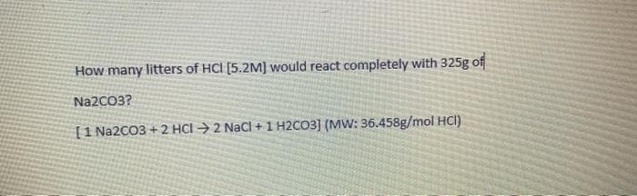How many litters of HCI [5.2M] would react completely with 325g of
Na2CO3?
[1 Na2CO3 + 2 HCI → 2 NaCl + 1 H2CO3] (MW: 36.458g/mol HCI)
