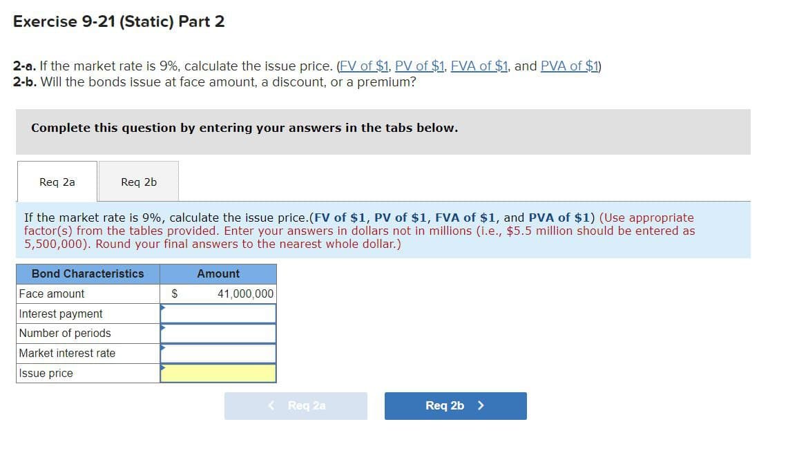 Exercise 9-21 (Static) Part 2
2-a. If the market rate is 9%, calculate the issue price. (FV of $1. PV of $1. EVA of $1, and PVA of $1)
2-b. Will the bonds issue at face amount, a discount, or a premium?
Complete this question by entering your answers in the tabs below.
Req 2a
Req 2b
If the market rate is 9%, calculate the issue price. (FV of $1, PV of $1, FVA of $1, and PVA of $1) (Use appropriate
factor(s) from the tables provided. Enter your answers in dollars not in millions (i.e., $5.5 million should be entered as
5,500,000). Round your final answers to the nearest whole dollar.)
Bond Characteristics
Amount
$
41,000,000
Face amount
Interest payment
Number of periods
Market interest rate
Issue price
< Req 2a
Req 2b >