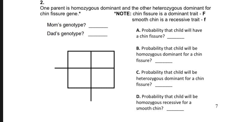 2.
One parent is homozygous dominant and the other heterozygous dominant for
chin fissure gene.
NOTE: chin fissure is a dominant trait F
smooth chin is a recessive trait f
Mom's genotype?
A. Probability that child will have
a chin fissure?
Dad's genotype?
B. Probability that child will be
homozygous dominant for a chin
fissure?
C. Probability that child will be
heterozygous dominant for a chin
fissure?
D. Probability that child will be
homozygous recessive for a
smooth chin?
7
