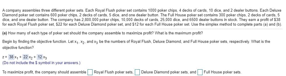A company assembles three different poker sets. Each Royal Flush poker set contains 1000 poker chips, 4 decks of cards, 10 dice, and 2 dealer buttons. Each Deluxe
Diamond poker set contains 600 poker chips, 2 decks of cards, 5 dice, and one dealer button. The Full House poker set contains 300 poker chips, 2 decks of cards, 5
dice, and one dealer button. The company has 2,800,000 poker chips, 10,000 decks of cards, 25,000 dice, and 6500 dealer buttons in stock. They earn a profit of $38
for each Royal Flush poker set, $22 for each Deluxe Diamond poker set, and $12 for each Full House poker set.. Use the simplex method to complete parts (a) and (b)
(a) How many of each type of poker set should the company assemble to maximize profit? What is the maximum profit?
Begin by finding the objective function. Let x1, X2, and x3 be the numbers of Royal Flush, Deluxe Diamond, and Full House poker sets, respectively. What is the
objective function?
z= 38 x1 22 x2 + 12 x3
(Do not include the $ symbol in your answers.)
Royal Flush poker sets,
Deluxe Diamond poker sets, andFull House poker sets.
To maximize profit, the company should assemble
