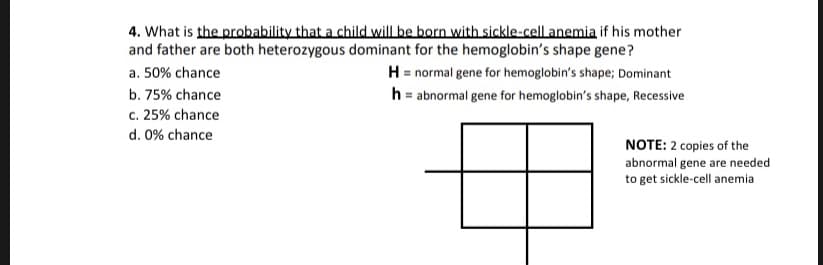 4. What is the probability that a child will be born with sickle-cell anemia if his mother
and father are both heterozygous dominant for the hemoglobin's shape gene?
H normal gene for hemoglobin's shape; Dominant
h abnormal gene for hemoglobin's shape, Recessive
a. 50% chance
b. 75% chance
c. 25% chance
d. 0% chance
NOTE: 2 copies of the
abnormal gene are needed
to get sickle-cell anemia
