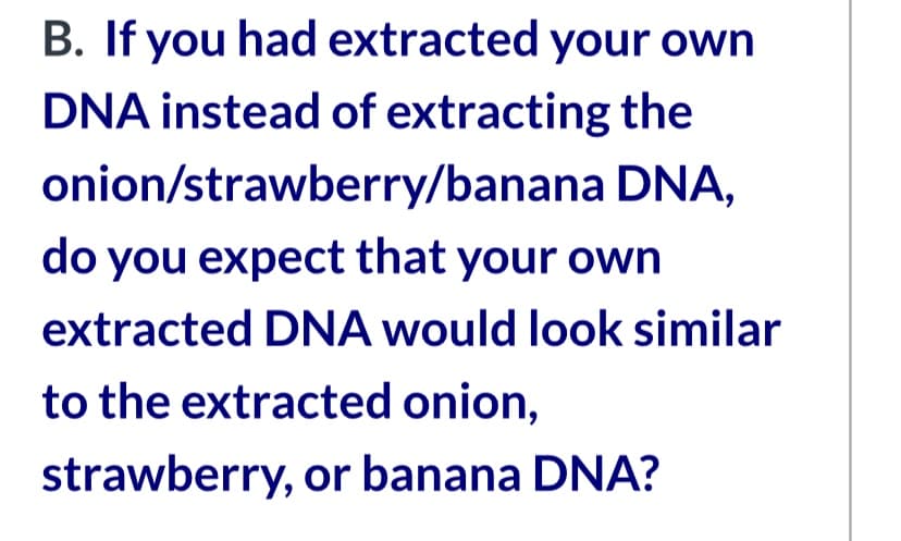 B. If you had extracted your own
DNA instead of extracting the
onion/strawberry/banana DNA,
do you expect that your own
extracted DNA would look similar
to the extracted onion,
strawberry, or banana DNA?
