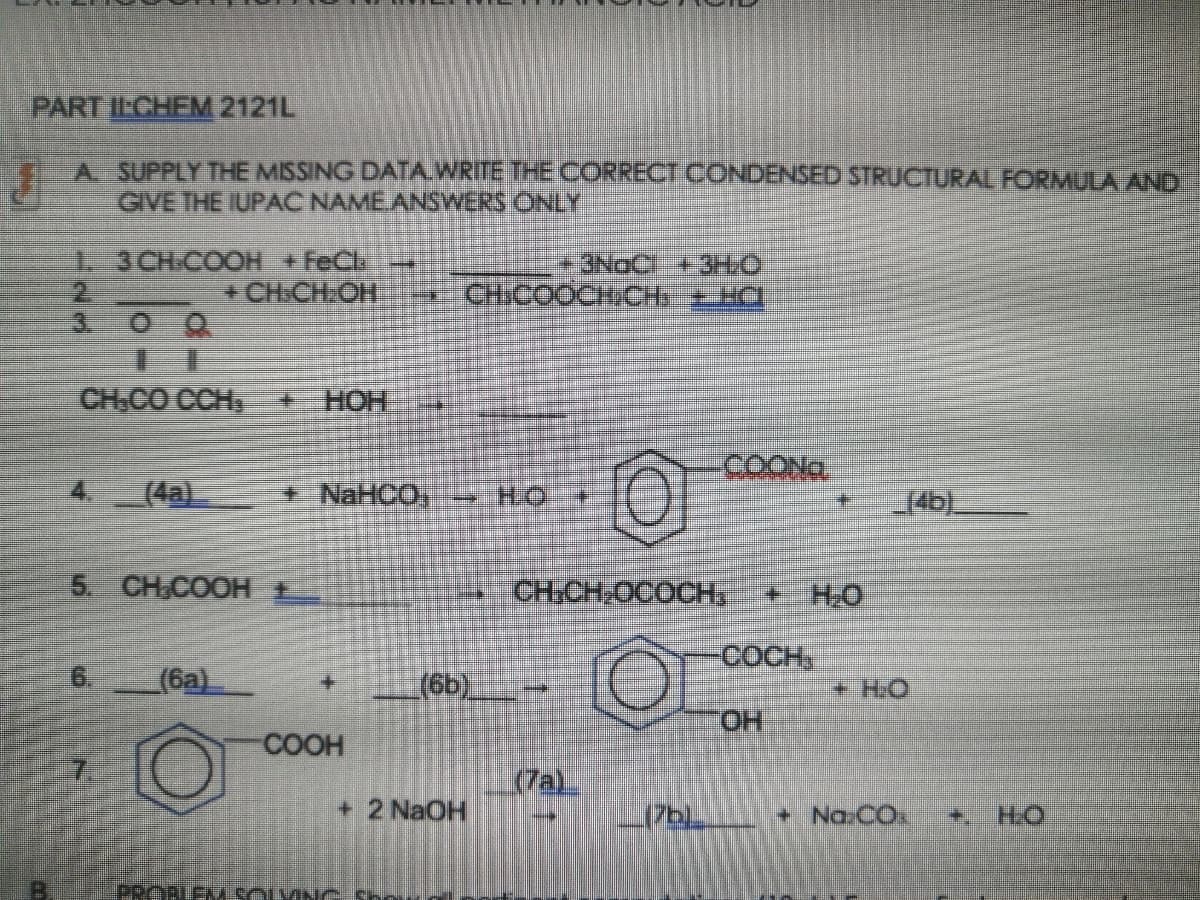 PART ILCHEM 2121L
A SUPPLY THE MISSING DATA.WRITE THE CORRECT CONDENSED STRUCTURAL FORMULA AND
GIVE THE IUPAC NAMEANSWERS ONLY
1-3CH-COOH +FeCl
+CH.CH:OH
3NOC + 3HO
* CHICOOCH/CH+ HC
3.
CH.CO CCH
HOH +
COONG
(4a)
NaHCO, HO
14b)
5. CH,COOH E
CH:CH,OCOCH,
+H.O
COCH,
(6a)
(6b).
+HO
ОН
COOH
(7a)
+ 2 NaOH
+ Na.CO.
+.
H.O
PROBLEMSOLVING Shou

