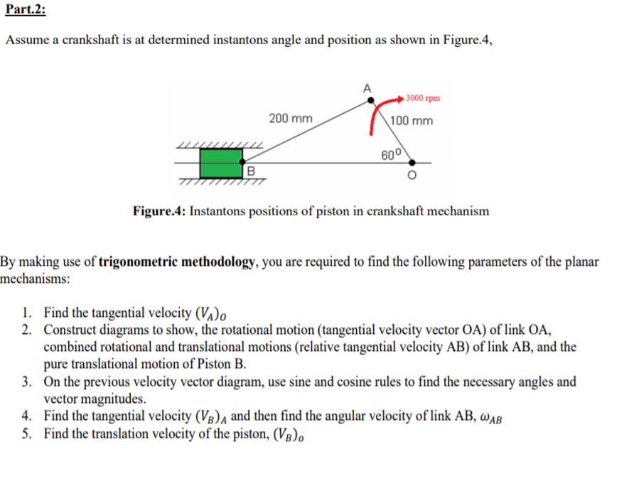 Part.2:
Assume a crankshaft is at determined instantons angle and position as shown in Figure.4,
► 3000 rpm
200 mm
100 mm
600
B
Figure.4: Instantons positions of piston in crankshaft mechanism
By making use of trigonometric methodology, you are required to find the following parameters of the planar
mechanisms:
1. Find the tangential velocity (Va)o
2. Construct diagrams to show, the rotational motion (tangential velocity vector OA) of link OA,
combined rotational and translational motions (relative tangential velocity AB) of link AB, and the
pure translational motion of Piston B.
3. On the previous velocity vector diagram, use sine and cosine rules to find the necessary angles and
vector magnitudes.
4. Find the tangential velocity (Vg)a and then find the angular velocity of link AB, wAB
5. Find the translation velocity of the piston, (Vg),
