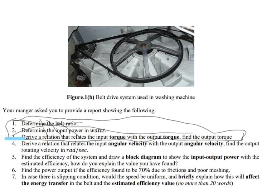 Figure.1(b) Belt drive system used in washing machine
Your manger asked you to provide a report showing the following:
1. Determine the belt-ratio.
2. Determine the'input power in watts-
Derive a relation that relates the input torque with the output torque, find the output torque
4. Derive a relation that relates the input angular velocity with the output angular velocity, find the output
rotating velocity in rad/sec.
5. Find the efficiency of the system and draw a block diagram to show the input-output power with the
estimated efficiency, how do you explain the value you have found?
6. Find the power output if the efficiency found to be 70% due to frictions and poor meshing.
7. In case there is slipping condition, would the speed be uniform, and briefly explain how this will affect
the energy transfer in the belt and the estimated efficiency value (no more than 20 words)
