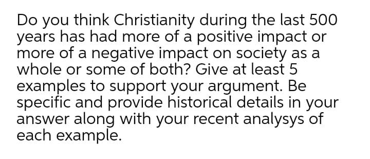 Do you think Christianity during the last 500
years has had more of a positive impact or
more of a negative impact on society as a
whole or some of both? Give at least 5
examples to support your argument. Be
specific and provide historical details in your
answer along with your recent analysys of
each example.
