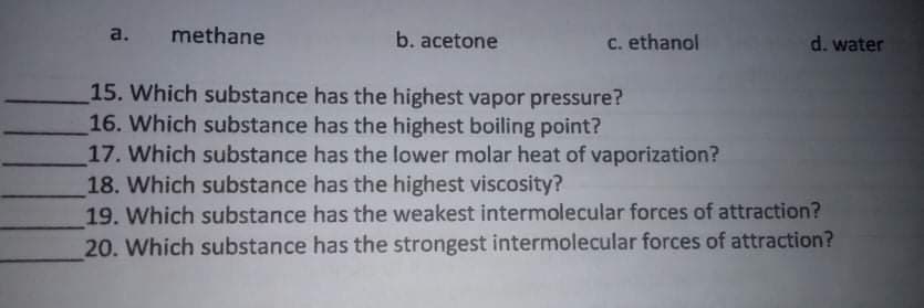 a. methane
b. acetone
C. ethanol
d. water
15. Which substance has the highest vapor pressure?
16. Which substance has the highest boiling point?
17. Which substance has the lower molar heat of vaporization?
18. Which substance has the highest viscosity?
19. Which substance has the weakest intermolecular forces of attraction?
20. Which substance has the strongest intermolecular forces of attraction?

