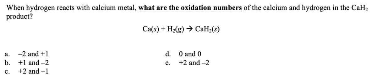 When hydrogen reacts with calcium metal, what are the oxidation numbers of the calcium and hydrogen in the CaH₂
product?
a.
b.
C.
-2 and +1
+1 and -2
+2 and -1
Ca(s) + H₂(g) → CaH₂(s)
d.
e.
0 and 0
+2 and -2