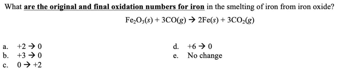 What are the original and final oxidation numbers for iron in the smelting of iron from iron oxide?
Fe₂O3(s) + 3CO(g) → 2Fe(s) + 3CO₂(g)
a.
+20
b. +30
C. 0 ➜ +2
d.
e.
+60
No change