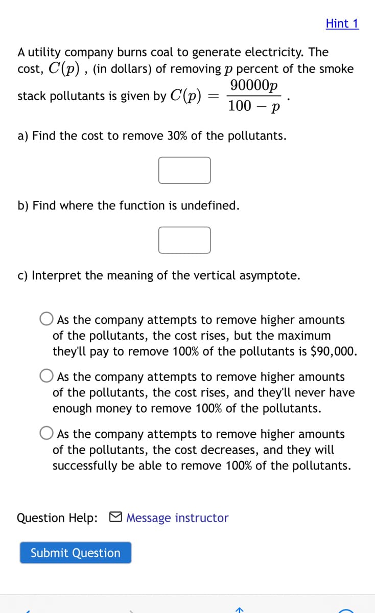 Hint 1
A utility company burns coal to generate electricity. The
cost, C(p) , (in dollars) of removing p percent of the smoke
90000р
stack pollutants is given by C(p)
||
100
a) Find the cost to remove 30% of the pollutants.
b) Find where the function is undefined.
c) Interpret the meaning of the vertical asymptote.
As the company attempts to remove higher amounts
of the pollutants, the cost rises, but the maximum
they'll pay to remove 100% of the pollutants is $90,000.
As the company attempts to remove higher amounts
of the pollutants, the cost rises, and they'll never have
enough money to remove 100% of the pollutants.
As the company attempts to remove higher amounts
of the pollutants, the cost decreases, and they will
successfully be able to remove 100% of the pollutants.
Question Help: M Message instructor
Submit Question

