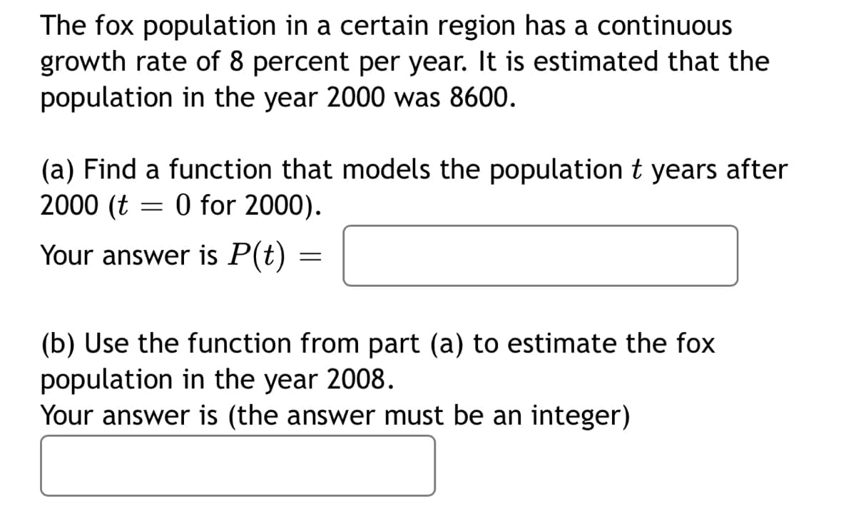 The fox population in a certain region has a continuous
growth rate of 8 percent per year. It is estimated that the
population in the year 2000 was 8600.
(a) Find a function that models the population t years after
2000 (t
O for 2000).
Your answer is P(t)
(b) Use the function from part (a) to estimate the fox
population in the year 2008.
Your answer is (the answer must be an integer)
