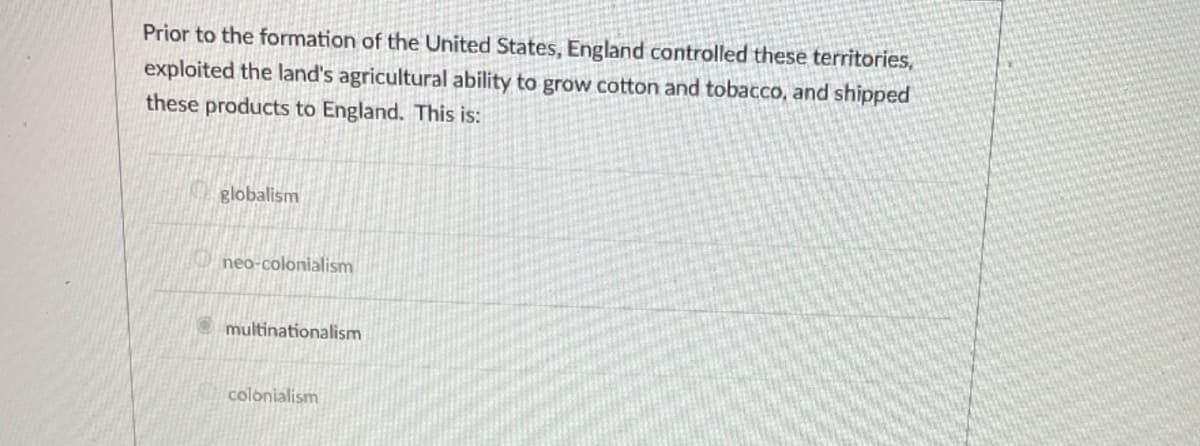 Prior to the formation of the United States, England controlled these territories,
exploited the land's agricultural ability to grow cotton and tobacco, and shipped
these products to England. This is:
globalism
neo-colonialism
multinationalism
colonialism