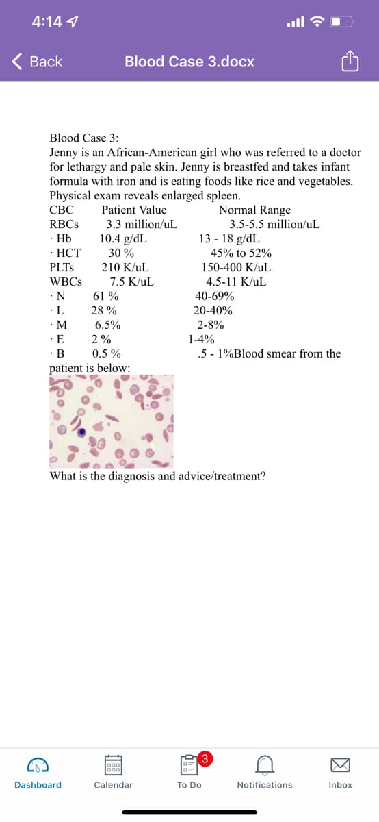 4:14 9
< Вack
Blood Case 3.docx
Blood Case 3:
Jenny is an African-American girl who was referred to a doctor
for lethargy and pale skin. Jenny is breastfed and takes infant
formula with iron and is eating foods like rice and vegetables.
Physical exam reveals enlarged spleen.
СВС
Normal Range
3.5-5.5 million/uL
Patient Value
RBCS
3.3 million/uL
· Hb
10.4 g/dL
13 - 18 g/dL
- НСТ
PLTS
30 %
45% to 52%
210 K/uL
150-400 K/uL
WBCS
7.5 K/uL
4.5-11 K/uL
•N
61 %
40-69%
· L
· M
28 %
20-40%
6.5%
2-8%
E
2 %
1-4%
· B
patient is below:
0.5 %
.5 - 1%Blood smear from the
What is the diagnosis and advice/treatment?
Dashboard
Calendar
To Do
Notifications
Inbox
因
