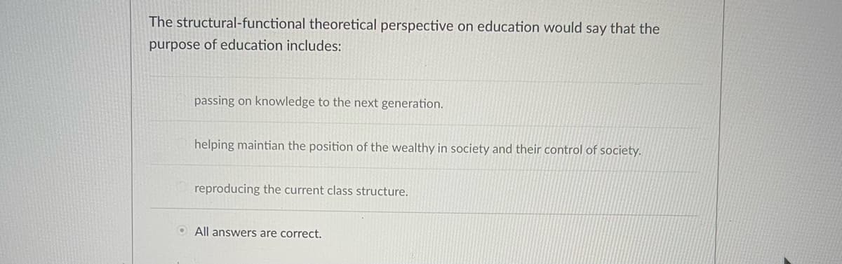 The structural-functional theoretical perspective on education would say that the
purpose of education includes:
●
passing on knowledge to the next generation.
helping maintian the position of the wealthy in society and their control of society.
reproducing the current class structure.
All answers are correct.