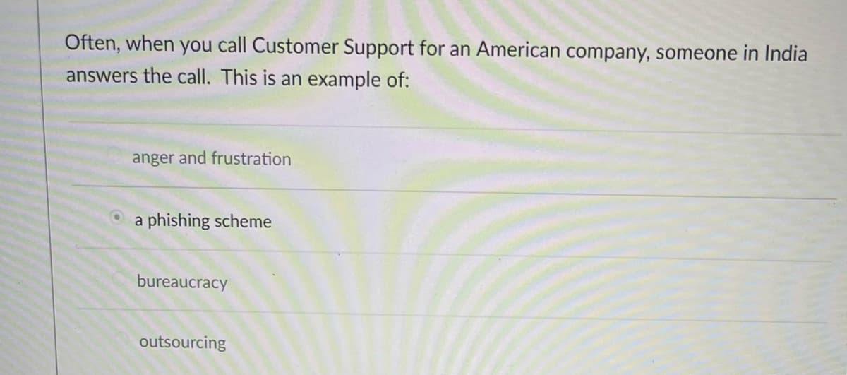 Often, when you call Customer Support for an American company, someone in India
answers the call. This is an example of:
anger and frustration
a phishing scheme
bureaucracy
outsourcing