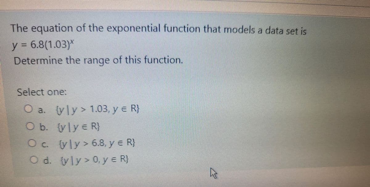 The equation of the exponential function that models a data set is
y = 6.8(1.03)*
Determine the range of this function.
Select one:
O a. yly> 1.03, y e R}
O b. (ylye R}
Oc. yly> 6.8, y e R)
Oc.
O d. yly> 0, y e R)

