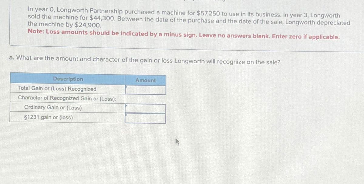 In year 0, Longworth Partnership purchased a machine for $57,250 to use in its business. In year 3, Longworth
sold the machine for $44,300. Between the date of the purchase and the date of the sale, Longworth depreciated
the machine by $24,900.
Note: Loss amounts should be indicated by a minus sign. Leave no answers blank. Enter zero if applicable.
a. What are the amount and character of the gain or loss Longworth will recognize on the sale?
Description
Total Gain or (Loss) Recognized
Character of Recognized Gain or (Loss):
Ordinary Gain or (Loss)
$1231 gain or (loss)
Amount