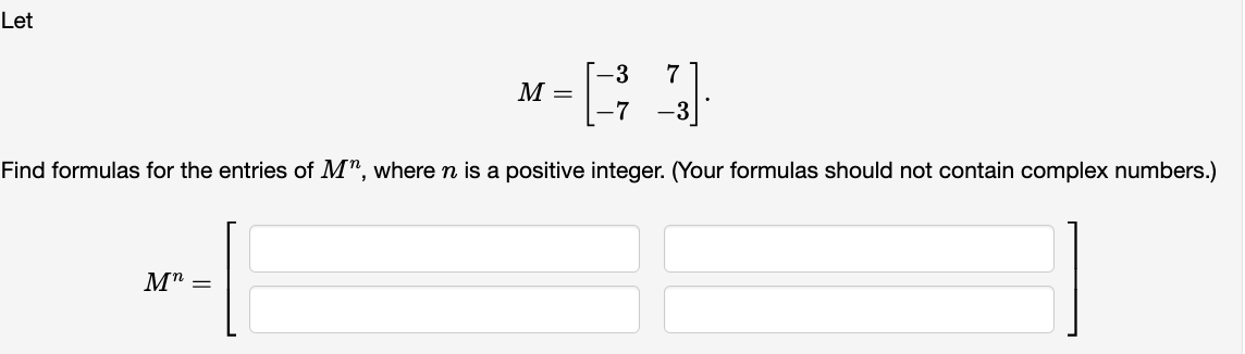 Let
M =
-3 7
[-7 -3]
Find formulas for the entries of Mn, where n is a positive integer. (Your formulas should not contain complex numbers.)
Μη =