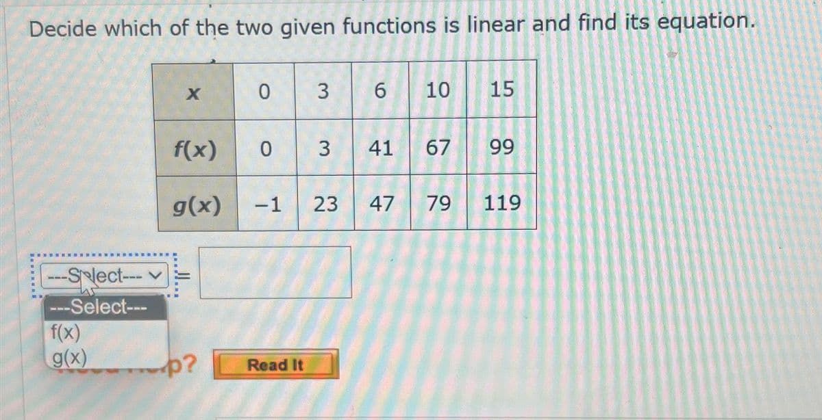Decide which of the two given functions is linear and find its equation.
X
0
3 6
10
15
f(x)
0
3
41
67
99
g(x) -1 23
47
79
119
-Select---
---Select---
f(x)
JI...
g(x) p?
Read It