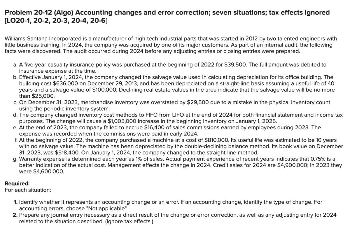 Problem 20-12 (Algo) Accounting changes and error correction; seven situations; tax effects ignored
[LO20-1, 20-2, 20-3, 20-4, 20-6]
Williams-Santana Incorporated is a manufacturer of high-tech industrial parts that was started in 2012 by two talented engineers with
little business training. In 2024, the company was acquired by one of its major customers. As part of an internal audit, the following
facts were discovered. The audit occurred during 2024 before any adjusting entries or closing entries were prepared.
a. A five-year casualty insurance policy was purchased at the beginning of 2022 for $39,500. The full amount was debited to
insurance expense at the time.
b. Effective January 1, 2024, the company changed the salvage value used in calculating depreciation for its office building. The
building cost $636,000 on December 29, 2013, and has been depreciated on a straight-line basis assuming a useful life of 40
years and a salvage value of $100,000. Declining real estate values in the area indicate that the salvage value will be no more
than $25,000.
c. On December 31, 2023, merchandise inventory was overstated by $29,500 due to a mistake in the physical inventory count
using the periodic inventory system.
d. The company changed inventory cost methods to FIFO from LIFO at the end of 2024 for both financial statement and income tax
purposes. The change will cause a $1,005,000 increase in the beginning inventory on January 1, 2025.
e. At the end of 2023, the company failed to accrue $16,400 of sales commissions earned by employees during 2023. The
expense was recorded when the commissions were paid in early 2024.
f. At the beginning of 2022, the company purchased a machine at a cost of $810,000. Its useful life was estimated to be 10 years
with no salvage value. The machine has been depreciated by the double-declining balance method. Its book value on December
31, 2023, was $518,400. On January 1, 2024, the company changed to the straight-line method.
g. Warranty expense is determined each year as 1% of sales. Actual payment experience of recent years indicates that 0.75% is a
better indication of the actual cost. Management effects the change in 2024. Credit sales for 2024 are $4,900,000; in 2023 they
were $4,600,000.
Required:
For each situation:
1. Identify whether it represents an accounting change or an error. If an accounting change, identify the type of change. For
accounting errors, choose "Not applicable".
2. Prepare any journal entry necessary as a direct result of the change or error correction, as well as any adjusting entry for 2024
related to the situation described. (Ignore tax effects.)