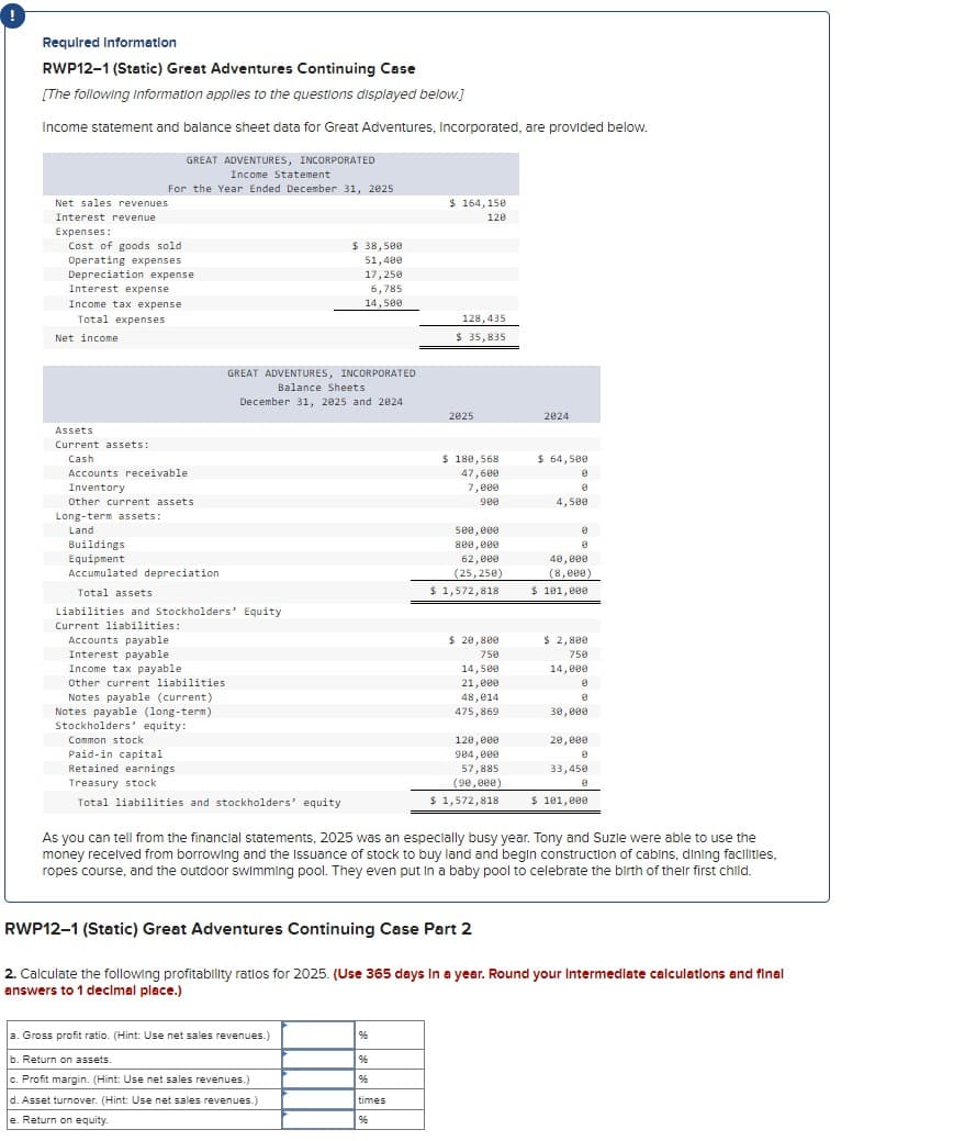 Required Information
RWP12-1 (Static) Great Adventures Continuing Case
[The following Information applies to the questions displayed below.]
Income statement and balance sheet data for Great Adventures, Incorporated, are provided below.
Net sales revenues
Interest revenue
Expenses:
GREAT ADVENTURES, INCORPORATED
Income Statement
For the Year Ended December 31, 2025
Cost of goods sold
Operating expenses
Depreciation expense
Interest expense
Income tax expense
Total expenses
Net income
$ 38,500
51,400
17,250
6,785
14,500
$ 164,150
120
128,435
$ 35,835
GREAT ADVENTURES, INCORPORATED
Balance Sheets
December 31, 2025 and 2024
2025
2024
Assets
Current assets:
Cash
Accounts receivable
Inventory
Other current assets
Long-term assets:
Land
Buildings
Equipment
Accumulated depreciation
Total assets
Liabilities and Stockholders' Equity
Current liabilities:
Accounts payable
$ 180,568
47,600
7,000
$ 64,500
0
900
4,500
500,000
800,000
62,000
(25,250)
$ 1,572,818
40,000
(8,000)
$ 101,000
$ 2,800
Interest payable
Income tax payable
Other current liabilities
Notes payable (current)
Notes payable (long-term)
Stockholders' equity:
Common stock
Paid-in capital
Retained earnings
Treasury stock
$ 20,800
750
14,500
21,000
750
14,000
0
48,014
475,869
30,000
120,000
20,000
904,000
57,885
33,450
(90,000)
Total liabilities and stockholders' equity
$ 1,572,818
$ 101,000
As you can tell from the financial statements, 2025 was an especially busy year. Tony and Suzle were able to use the
money received from borrowing and the Issuance of stock to buy land and begin construction of cabins, dining facilities,
ropes course, and the outdoor swimming pool. They even put in a baby pool to celebrate the birth of their first child.
RWP12-1 (Static) Great Adventures Continuing Case Part 2
2. Calculate the following profitability ratios for 2025. (Use 365 days in a year. Round your Intermediate calculations and final
answers to 1 decimal place.)
a. Gross profit ratio. (Hint: Use net sales revenues.)
b. Return on assets.
%6
%
c. Profit margin. (Hint: Use net sales revenues.)
%
d. Asset turnover. (Hint: Use net sales revenues.)
times
e. Return on equity.
%