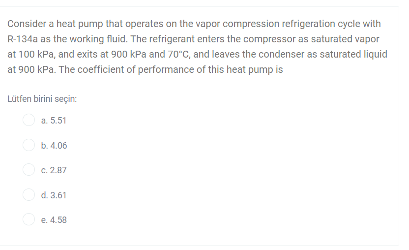Consider a heat pump that operates on the vapor compression refrigeration cycle with
R-134a as the working fluid. The refrigerant enters the compressor as saturated vapor
at 100 kPa, and exits at 900 kPa and 70°C, and leaves the condenser as saturated liquid
at 900 kPa. The coefficient of performance of this heat pump is
Lütfen birini seçin:
a. 5.51
b. 4.06
c. 2.87
d. 3.61
O e. 4.58
